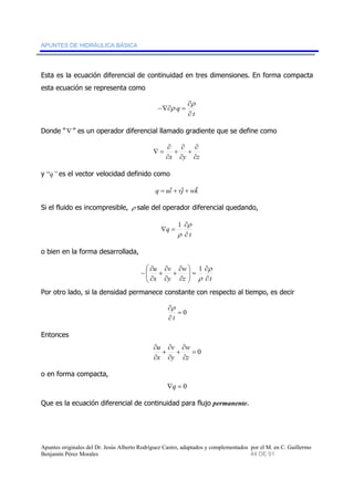APUNTES DE HIDRÁULICA BÁSICA 
Esta es la ecuación diferencial de continuidad en tres dimensiones. En forma compacta 
esta ecuación se representa como 
ρ 
t 
q 
∂ 
∂ 
−∇∂ ρ 
= 
Donde “∇ ” es un operador diferencial llamado gradiente que se define como 
∂ 
+ 
∂ 
∂ 
+ 
∂ 
∂ 
x y ∂z 
∇ = 
y “q” es el vector velocidad definido como 
q = uiˆ + vˆj + wkˆ 
Si el fluido es incompresible, ρ sale del operador diferencial quedando, 
ρ 
t 
q 
∂ 
∂ 
∇ = 
1 
ρ 
o bien en la forma desarrollada, 
w 
ρ 
∂ 
⎞ 
= ⎟ ⎟⎠ 
1 
z t 
v 
∂ 
+ 
∂ 
+ 
∂ 
y 
u 
x 
∂ 
⎛ 
⎜ ⎜⎝ 
∂ 
∂ 
∂ 
− 
ρ 
Por otro lado, si la densidad permanece constante con respecto al tiempo, es decir 
= 0 
∂ 
t 
ρ 
∂ 
Entonces 
= 0 
u 
∂ 
v 
∂ 
+ 
∂ 
w 
∂ 
+ 
∂ 
z 
∂ 
y 
x 
o en forma compacta, 
∇q = 0 
Que es la ecuación diferencial de continuidad para flujo permanente. 
Apuntes originales del Dr. Jesús Alberto Rodríguez Castro, adaptados y complementados por el M. en C. Guillermo 
Benjamín Pérez Morales 44 DE 91 
 