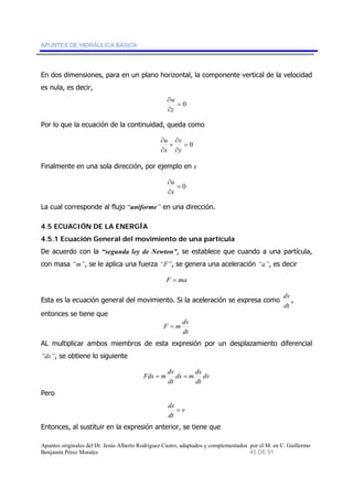APUNTES DE HIDRÁULICA BÁSICA 
En dos dimensiones, para en un plano horizontal, la componente vertical de la velocidad 
es nula, es decir, 
= 0 
w 
∂ 
∂ 
z 
Por lo que la ecuación de la continuidad, queda como 
= 0 
∂ 
+ 
∂ 
∂ 
u 
∂ 
v 
y 
x 
Finalmente en una sola dirección, por ejemplo en x 
= 0 
u 
∂ 
∂ 
x 
La cual corresponde al flujo “uniforme” en una dirección. 
4.5 ECUACIÓN DE LA ENERGÍA 
4.5.1 Ecuación General del movimiento de una partícula 
De acuerdo con la “segunda ley de Newton”, se establece que cuando a una partícula, 
con masa “m”, se le aplica una fuerza “F”, se genera una aceleración “a”, es decir 
F = ma 
Esta es la ecuación general del movimiento. Si la aceleración se expresa como 
dv , 
dt 
entonces se tiene que 
F = m dv 
dt 
AL multiplicar ambos miembros de esta expresión por un desplazamiento diferencial 
“ds”, se obtiene lo siguiente 
Fds = m dv = 
ds m ds 
dt 
dv 
dt 
Pero 
v 
ds = 
dt 
Entonces, al sustituir en la expresión anterior, se tiene que 
Apuntes originales del Dr. Jesús Alberto Rodríguez Castro, adaptados y complementados por el M. en C. Guillermo 
Benjamín Pérez Morales 45 DE 91 
 