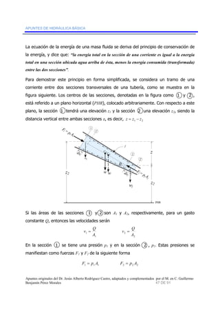 APUNTES DE HIDRÁULICA BÁSICA 
La ecuación de la energía de una masa fluida se deriva del principio de conservación de 
la energía, y dice que: “la energía total en la sección de una corriente es igual a la energía 
total en una sección ubicada agua arriba de ésta, menos la energía consumida (transformada) 
entre las dos secciones”. 
Para demostrar este principio en forma simplificada, se considera un tramo de una 
corriente entre dos secciones transversales de una tubería, como se muestra en la 
figura siguiente. Los centros de las secciones, denotadas en la figura como 1 y 2 , 
está referido a un plano horizontal (PHR), colocado arbitrariamente. Con respecto a este 
plano, la sección 1 tendrá una elevación z1 y la sección 2 una elevación z2, siendo la 
distancia vertical entre ambas secciones z, es decir, 1 2 z = z − z 
1 
F 1 = p 1' 
1 A 1 f 
ds1 CG 
CG w 
ds2 
F 2 = p 2 A 2 
z 
w 
2 
2' 
PHR 
θ 
w1 
z2 
w2 
z2 
Si las áreas de las secciones 1 y 2 son A1 y A2, respectivamente, para un gasto 
constante Q, entonces las velocidades serán 
v = Q 
1 A 
1 
v = Q 
2 A 
2 
En la sección 1 se tiene una presión p1 y en la sección 2 , p2. Estas presiones se 
manifiestan como fuerzas F1 y F2 de la siguiente forma 
1 1 1 F = p A 2 2 2 F = p A 
Apuntes originales del Dr. Jesús Alberto Rodríguez Castro, adaptados y complementados por el M. en C. Guillermo 
Benjamín Pérez Morales 47 DE 91 
 