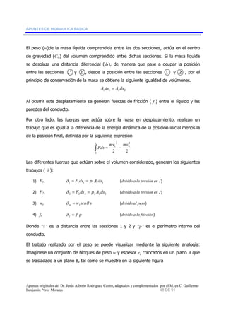 APUNTES DE HIDRÁULICA BÁSICA 
El peso (w)de la masa líquida comprendida entre las dos secciones, actúa en el centro 
de gravedad (CG) del volumen comprendido entre dichas secciones. Si la masa líquida 
se desplaza una distancia diferencial (ds), de manera que pase a ocupar la posición 
entre las secciones 1’ y 2’ , desde la posición entre las secciones 1 y 2 , por el 
principio de conservación de la masa se obtiene la siguiente igualdad de volúmenes. 
1 1 2 2 A ds = A ds 
Al ocurrir este desplazamiento se generan fuerzas de fricción ( f ) entre el líquido y las 
paredes del conducto. 
Por otro lado, las fuerzas que actúa sobre la masa en desplazamiento, realizan un 
trabajo que es igual a la diferencia de la energía dinámica de la posición inicial menos la 
de la posición final, definida por la siguiente expresión 
2 
1 
s 
∫ = − 
mv mv 
2 2 
2 
0 
0 
Fds 
Las diferentes fuerzas que actúan sobre el volumen considerado, generan los siguientes 
trabajos ( δ ): 
1) F1, 1 1 1 1 1 1 δ = F ds = p A ds (debido a la presión en 1) 
2) F2, 2 2 2 2 2 2 δ = F ds = p A ds (debido a la presión en 2) 
3) w, w sen s w δ θ 1 = (debido al peso) 
4) f, f p f δ = (debido a la fricción) 
Donde “s” es la distancia entre las secciones 1 y 2 y “p” es el perímetro interno del 
conducto. 
El trabajo realizado por el peso se puede visualizar mediante la siguiente analogía: 
Imagínese un conjunto de bloques de peso w y espesor e, colocados en un plano A que 
se trasladado a un plano B, tal como se muestra en la siguiente figura 
Apuntes originales del Dr. Jesús Alberto Rodríguez Castro, adaptados y complementados por el M. en C. Guillermo 
Benjamín Pérez Morales 48 DE 91 
 