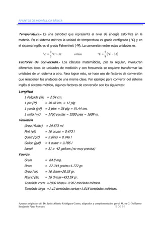 APUNTES DE HIDRÁULICA BÁSICA 
Temperatura.- Es una cantidad que representa el nivel de energía calorífica en la 
materia. En el sistema métrico la unidad de temperatura es grado centígrado (ºC) y en 
el sistema inglés es el grado Fahrenheit (ºF). La conversión entre estas unidades es 
°F = 9 °C + 32 o bien °C = 5 
°F − 
( 32) 
9 
5 
Factores de conversión.- Los cálculos matemáticos, por lo regular, involucran 
diferentes tipos de unidades de medición y con frecuencia se requiere transformar las 
unidades de un sistema a otro. Para lograr esto, se hace uso de factores de conversión 
que relacionan las unidades de una misma clase. Por ejemplo para convertir del sistema 
inglés al sistema métrico, algunos factores de conversión son los siguientes: 
Longitud 
1 Pulgada (in) = 2.54 cm. 
1 pie (ft) = 30.48 cm. = 12 plg 
1 yarda (yd) = 3 pies = 36 plg = 91.44 cm. 
1 milla (mi) = 1760 yardas = 5280 pies = 1609 m. 
Volumen 
Onza (fluida) = 29.573 ml 
Pint (pt) = 16 onzas = 0.473 l 
Quart (qrt) = 2 pints = 0.946 l 
Gallon (gal) = 4 quart = 3.785 l 
barrel = 31 a 42 gallons (no muy precisa) 
Fuerza 
Grain = 64.8 mg. 
Dram = 27.344 grains=1.772 gr. 
Onza (oz) = 16 dram=28.35 gr. 
Pound (lb) = 16 Onzas=453.59 gr. 
Tonelada corta =2000 libras= 0.907 tonelada métrica. 
Tonelada larga =1.12 toneladas cortas=1.016 toneladas métricas. 
Apuntes originales del Dr. Jesús Alberto Rodríguez Castro, adaptados y complementados por el M. en C. Guillermo 
Benjamín Pérez Morales 5 DE 91 
 