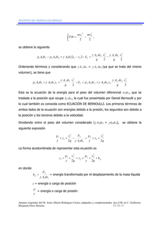 APUNTES DE HIDRÁULICA BÁSICA 
2 
1 
s 
∫ mv mv 
= − , 
2 2 
2 
0 
0 
Fds 
se obtiene lo siguiente 
p A ds p A ds A ds ( z z ) 
A ds f 
2 
v 
v A ds 
1 1 1 
2 
γ γ 
− +γ − −δ = 2 2 2 
− 
g 
2 2 
1 1 1 2 2 2 1 1 1 2 
g 
Ordenando términos y considerando que γ A1 ds1 = γ A2 ds2 (ya que se trata del mismo 
volumen), se tiene que 
2 
v 
A ds 
2 2 2 
p A ds A ds z 
+γ + − = + 
δ γ 
2 2 2 2 2 2 
2 
v 
A ds 
γ 
p A ds A ds z 1 1 1 
f 
g 
γ 
2 2 
1 1 1 1 1 1 
g 
Esta es la ecuación de la energía para el peso del volumen diferencial A1ds1, que se 
traslada a la posición que ocupa A2 ds2, la cual fue presentada por Daniel Bernoulli y por 
lo cual también es conocida como ECUACIÓN DE BERNOULLI. Los primeros términos de 
ambos lados de la ecuación son energías debido a la presión, los segundos son debido a 
la posición y los terceros debido a la velocidad. 
Dividiendo entre el peso del volumen considerado (γ A1ds1 = γA2ds2), se obtiene la 
siguiente expresión 
2 
2 
g 
v 
z 
p 
2 
1 
δ 
p f 
1 + + − = + + 
g A ds 
v 
z 
2 
2 
2 γ γ 
2 
1 1 
1 
γ 
La forma acostumbrada de representar esta ecuación es 
p h 
2 
2 
z + + = + 2 + 2 
+ 
g 
p v 
z 
1 1 
1 γ γ 
g 
p v 
2 
2 2 
en donde 
δ 
h f 
p γ 
= = energía transformada por el desplazamiento de la masa líquida 
1 1 A ds 
z = energía o carga de posición 
p = energía o carga de presión 
γ 
Apuntes originales del Dr. Jesús Alberto Rodríguez Castro, adaptados y complementados por el M. en C. Guillermo 
Benjamín Pérez Morales 50 DE 91 
 