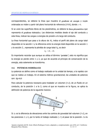 APUNTES DE HIDRÁULICA BÁSICA 
correspondientes, se obtiene la línea que muestra el gradiente de energía y cuyas 
ordenadas se miden a partir del plano horizontal de referencia (PHR), donde z=0. 
Si se unen las superficies libres de los piezómetros, se obtiene la línea piezométrica que 
representa el gradiente hidráulico. Las distancias medidas desde el eje del conducto y 
esta línea, indican las cargas o energías de presión a lo largo del conducto. 
La línea horizontal que pasa a la altura de H1, indica el perfil del plano de carga total 
disponible en la sección 1 y la diferencia entre la energía total disponible en la sección 1 
y la sección 2 , representa la pérdida de carga total hp, es decir 
hp = H1 – H2 
Es importante recordar que aunque se utiliza el término “pérdida”, esto no significa que 
la energía se pierde entre 1 y 2, ya que de acuerdo al principio de conservación de la 
energía, esta solamente se transforma. 
4.6 POTENCIA HIDRÁULICA 
Lo potencia se define como el trabajo realizado en la unidad de tiempo, o la rapidez con 
que se realiza un trabajo. En el sistema métrico gravitacional, las unidades de potencia 
son: kg-m/s 
Para calcular la potencia necesaria para trasladar un volumen (Vol), de un fluido en un 
conducto, de la posición 1 a la 2, como el que se muestra en la figura, se aplica la 
definición de potencia de la siguiente manera: 
Vol Δ 
z 
1 
Vol 
w 
w 
2 
Si Δz es la diferencia de elevaciones entre los centros de gravedad del volumen (Vol), en 
las posiciones 1 y 2, por lo tanto el trabajo realizado ( δ ) al pasar de la posición 1 a la 
Apuntes originales del Dr. Jesús Alberto Rodríguez Castro, adaptados y complementados por el M. en C. Guillermo 
Benjamín Pérez Morales 52 DE 91 
 