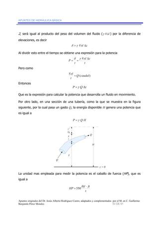 APUNTES DE HIDRÁULICA BÁSICA 
2, será igual al producto del peso del volumen del fluido (γ Vol ) por la diferencia de 
elevaciones, es decir 
δ =γ Vol Δz 
Al dividir esto entre el tiempo se obtiene una expresión para la potencia 
Vol z 
δ γ 
P Δ 
t 
= = 
t 
Pero como 
Q (caudal) 
Vol = 
t 
Entonces 
P =γ Q Δz 
Que es la expresión para calcular la potencia que desarrolla un fluido en movimiento. 
Por otro lado, en una sección de una tubería, como la que se muestra en la figura 
siguiente, por la cual pasa un gasto Q, la energía disponible H genera una potencia que 
es igual a 
P =γ Q H 
H 
2 
g 
v 
2 
p 
γ 
z 
z = 0 
Q 
Q 
La unidad mas empleada para medir la potencia es el caballo de fuerza (HP), que es 
igual a 
⋅ 
HP lbf ft 
s 
= 550 
Apuntes originales del Dr. Jesús Alberto Rodríguez Castro, adaptados y complementados por el M. en C. Guillermo 
Benjamín Pérez Morales 53 DE 91 
 
