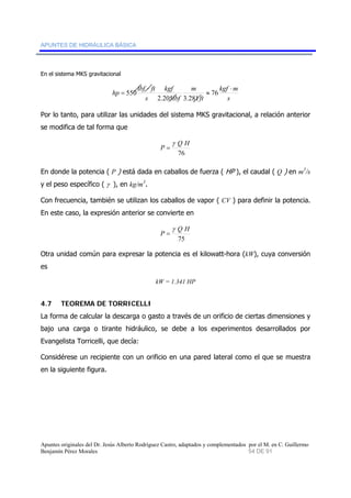 APUNTES DE HIDRÁULICA BÁSICA 
En el sistema MKS gravitacional 
hp lbf ft ⋅ 
kgf m 
s 
= 76 
ft 
m 
kgf 
lbf 
⋅ 
s 
≈ 
2.205 3.281 
550 
Por lo tanto, para utilizar las unidades del sistema MKS gravitacional, a relación anterior 
se modifica de tal forma que 
P Q H 
76 
γ 
= 
En donde la potencia ( P ) está dada en caballos de fuerza ( HP ), el caudal ( Q ) en m3/s 
y el peso específico ( γ ), en kg/m3. 
Con frecuencia, también se utilizan los caballos de vapor ( CV ) para definir la potencia. 
En este caso, la expresión anterior se convierte en 
Q H 
75 
P 
γ 
= 
Otra unidad común para expresar la potencia es el kilowatt-hora (kW), cuya conversión 
es 
kW = 1.341 HP 
4.7 TEOREMA DE TORRICELLI 
La forma de calcular la descarga o gasto a través de un orificio de ciertas dimensiones y 
bajo una carga o tirante hidráulico, se debe a los experimentos desarrollados por 
Evangelista Torricelli, que decía: 
Considérese un recipiente con un orificio en una pared lateral como el que se muestra 
en la siguiente figura. 
Apuntes originales del Dr. Jesús Alberto Rodríguez Castro, adaptados y complementados por el M. en C. Guillermo 
Benjamín Pérez Morales 54 DE 91 
 