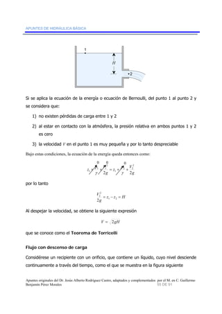 APUNTES DE HIDRÁULICA BÁSICA 
1 
2 
H 
Si se aplica la ecuación de la energía o ecuación de Bernoulli, del punto 1 al punto 2 y 
se considera que: 
1) no existen pérdidas de carga entre 1 y 2 
2) al estar en contacto con la atmósfera, la presión relativa en ambos puntos 1 y 2 
es cero 
3) la velocidad V en el punto 1 es muy pequeña y por lo tanto despreciable 
Bajo estas condiciones, la ecuación de la energía queda entonces como: 
2 
0 0 0 
1 + + = + + 
2 2 
g 
z p V 
2 
1 1 
g 
z p V 
1 
2 2 
γ γ 
por lo tanto 
2 
2 
2 
V = − = 1 2 
z z H 
g 
Al despejar la velocidad, se obtiene la siguiente expresión 
V = 2gH 
que se conoce como el Teorema de Torricelli 
Flujo con descenso de carga 
Considérese un recipiente con un orificio, que contiene un líquido, cuyo nivel desciende 
continuamente a través del tiempo, como el que se muestra en la figura siguiente 
Apuntes originales del Dr. Jesús Alberto Rodríguez Castro, adaptados y complementados por el M. en C. Guillermo 
Benjamín Pérez Morales 55 DE 91 
 
