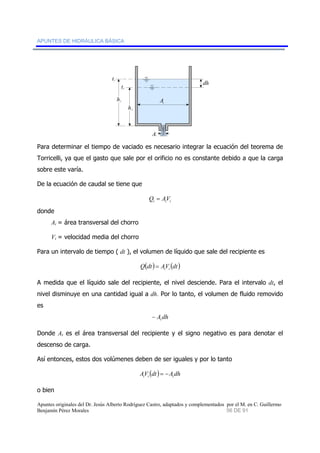 APUNTES DE HIDRÁULICA BÁSICA 
h2 
dh 
t1 
t2 
1 h 
Aj 
At 
Para determinar el tiempo de vaciado es necesario integrar la ecuación del teorema de 
Torricelli, ya que el gasto que sale por el orificio no es constante debido a que la carga 
sobre este varía. 
De la ecuación de caudal se tiene que 
i i i Q = AV 
donde 
Ai = área transversal del chorro 
Vi = velocidad media del chorro 
Para un intervalo de tiempo ( dt ), el volumen de líquido que sale del recipiente es 
Q(dt) AV (dt) i i = 
A medida que el líquido sale del recipiente, el nivel desciende. Para el intervalo dt, el 
nivel disminuye en una cantidad igual a dh. Por lo tanto, el volumen de fluido removido 
es 
A dh t − 
Donde At es el área transversal del recipiente y el signo negativo es para denotar el 
descenso de carga. 
Así entonces, estos dos volúmenes deben de ser iguales y por lo tanto 
AV (dt) A dh i i t = − 
o bien 
Apuntes originales del Dr. Jesús Alberto Rodríguez Castro, adaptados y complementados por el M. en C. Guillermo 
Benjamín Pérez Morales 56 DE 91 
 