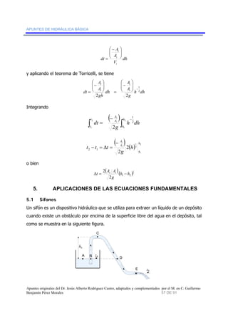 APUNTES DE HIDRÁULICA BÁSICA 
dh 
A 
⎛ − 
= 
A 
V 
dt 
i 
i 
⎞ 
t ⎟ ⎟⎠ 
⎜ ⎜⎝ 
y aplicando el teorema de Torricelli, se tiene 
A 
t 
A 
t 
⎛ 
− 
⎜ ⎜⎝ 
⎞ 
⎟ ⎟⎠ 
⎛ 
− 
= 
⎜ ⎜⎝ 
dt i 
1 
⎞ 
− ⎟ ⎟⎠ 
h dh 
g 
dh 
A 
A 
i 
gh 
2 
= 
2 2 
Integrando 
( ) 
∫ ∫ − − 
1 
h dh 
A 
t 
dt A 
h 
= i 
2 
g 
2 
h 
( ) ( ) 2 
t 
t 
1 
2 
1 
2 
h 
h 
1 
1 2 
2 
A 
− t 
A 
t − t = Δ t = 
i 
2 2 1 
h 
g 
o bien 
( )( )1 
2 
Δt = At Ai − 
2 h h 
1 2 2 
g 
5. APLICACIONES DE LAS ECUACIONES FUNDAMENTALES 
5.1 Sifones 
Un sifón es un dispositivo hidráulico que se utiliza para extraer un líquido de un depósito 
cuando existe un obstáculo por encima de la superficie libre del agua en el depósito, tal 
como se muestra en la siguiente figura. 
hA 
A B 
C 
D 
E 
zA 
zE 
Apuntes originales del Dr. Jesús Alberto Rodríguez Castro, adaptados y complementados por el M. en C. Guillermo 
Benjamín Pérez Morales 57 DE 91 
 