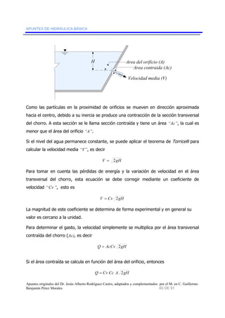 APUNTES DE HIDRÁULICA BÁSICA 
H Area del orificio (A) 
Area contraida (Ac) 
Velocidad media (V) 
Como las partículas en la proximidad de orificios se mueven en dirección aproximada 
hacia el centro, debido a su inercia se produce una contracción de la sección transversal 
del chorro. A esta sección se le llama sección contraída y tiene un área “Ac”, la cual es 
menor que el área del orificio “A”. 
Si el nivel del agua permanece constante, se puede aplicar el teorema de Torricelli para 
calcular la velocidad media “V”, es decir 
V = 2gH 
Para tomar en cuenta las pérdidas de energía y la variación de velocidad en el área 
transversal del chorro, esta ecuación se debe corregir mediante un coeficiente de 
velocidad “Cv”, esto es 
V = Cv 2gH 
La magnitud de este coeficiente se determina de forma experimental y en general su 
valor es cercano a la unidad. 
Para determinar el gasto, la velocidad simplemente se multiplica por el área transversal 
contraída del chorro (Ac), es decir 
Q = AcCv 2gH 
Si el área contraída se calcula en función del área del orificio, entonces 
Q = Cv Cc A 2gH 
Apuntes originales del Dr. Jesús Alberto Rodríguez Castro, adaptados y complementados por el M. en C. Guillermo 
Benjamín Pérez Morales 60 DE 91 
 