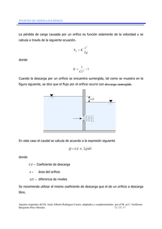 APUNTES DE HIDRÁULICA BÁSICA 
La pérdida de carga causada por un orifico es función solamente de la velocidad y se 
calcula a través de la siguiente ecuación. 
2 
g 
h = 
K v p 2 
donde 
1 1 
2 = − 
Cv 
K 
Cuando la descarga por un orificio se encuentra sumergida, tal como se muestra en la 
figura siguiente, se dice que el flujo por el orificio ocurre con descarga sumergida. 
ΔH 
En este caso el caudal se calcula de acuerdo a la expresión siguiente 
Q = Cd A 2gΔH 
donde 
Cd = Coeficiente de descarga 
A = área del orificio 
ΔH = diferencia de niveles 
Se recomienda utilizar el mismo coeficiente de descarga que el de un orificio a descarga 
libre. 
Apuntes originales del Dr. Jesús Alberto Rodríguez Castro, adaptados y complementados por el M. en C. Guillermo 
Benjamín Pérez Morales 62 DE 91 
 