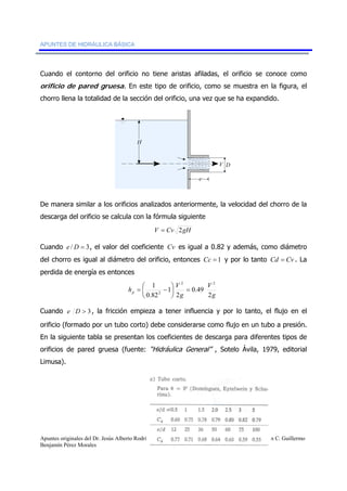 APUNTES DE HIDRÁULICA BÁSICA 
Cuando el contorno del orificio no tiene aristas afiladas, el orificio se conoce como 
orificio de pared gruesa. En este tipo de orificio, como se muestra en la figura, el 
chorro llena la totalidad de la sección del orificio, una vez que se ha expandido. 
V D 
H 
e 
De manera similar a los orificios analizados anteriormente, la velocidad del chorro de la 
descarga del orificio se calcula con la fórmula siguiente 
V = Cv 2gH 
Cuando e / D = 3, el valor del coeficiente Cv es igual a 0.82 y además, como diámetro 
del chorro es igual al diámetro del orificio, entonces Cc = 1 y por lo tanto Cd = Cv . La 
perdida de energía es entonces 
1 2 2 
g 
h = ⎛ − 
⎞ 
V V 
p 2 
= 2 g 
⎟⎠ 
0.49 
2 
1 
0.82 
⎜⎝ 
Cuando e D > 3 , la fricción empieza a tener influencia y por lo tanto, el flujo en el 
orificio (formado por un tubo corto) debe considerarse como flujo en un tubo a presión. 
En la siguiente tabla se presentan los coeficientes de descarga para diferentes tipos de 
orificios de pared gruesa (fuente: “Hidráulica General” , Sotelo Ávila, 1979, editorial 
Limusa). 
Apuntes originales del Dr. Jesús Alberto Rodríguez Castro, adaptados y complementados por el M. en C. Guillermo 
Benjamín Pérez Morales 63 DE 91 
 