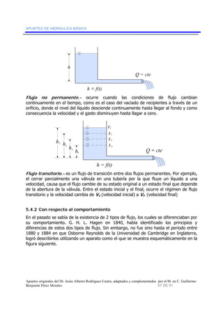 APUNTES DE HIDRÁULICA BÁSICA 
h = f(t) 
h 
Q = cte 
Flujo no permanente.- ocurre cuando las condiciones de flujo cambian 
continuamente en el tiempo, como es el caso del vaciado de recipientes a través de un 
orificio, donde el nivel del líquido desciende continuamente hasta llegar al fondo y como 
consecuencia la velocidad y el gasto disminuyen hasta llagar a cero. 
Q = cte 
h h 
h h 
t 
1 
t2 
t 3 
t 
4 h = f(t) 
1 
2 
3 
4 
Flujo transitorio.- es un flujo de transición entre dos flujos permanentes. Por ejemplo, 
el cerrar parcialmente una válvula en una tubería por la que fluye un líquido a una 
velocidad, causa que el flujo cambie de su estado original a un estado final que depende 
de la abertura de la válvula. Entre el estado inicial y el final, ocurre el régimen de flujo 
transitorio y la velocidad cambia de Vo (velocidad inicial) a Vf. (velocidad final) 
5.4.2 Con respecto al comportamiento 
En el pasado se sabía de la existencia de 2 tipos de flujo, los cuales se diferenciaban por 
su comportamiento. G. H. L. Hagen en 1840, había identificado los principios y 
diferencias de estos dos tipos de flujo. Sin embargo, no fue sino hasta el periodo entre 
1880 y 1884 en que Osborne Reynolds de la Universidad de Cambridge en Inglaterra, 
logró describirlos utilizando un aparato como el que se muestra esquemáticamente en la 
figura siguiente. 
Apuntes originales del Dr. Jesús Alberto Rodríguez Castro, adaptados y complementados por el M. en C. Guillermo 
Benjamín Pérez Morales 67 DE 91 
 
