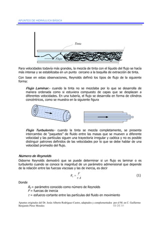APUNTES DE HIDRÁULICA BÁSICA 
Tinta 
Flujo 
Para velocidades todavía más grandes, la mezcla de tinta con el líquido del flujo se hacía 
más intensa y se estabilizaba en un punto cercano a la boquilla de extracción de tinta. 
Con base en estas observaciones, Reynolds definió los tipos de flujo de la siguiente 
forma: 
Flujo Laminar.- cuando la tinta no se mezclaba por lo que se desarrolla de 
manera ordenada como si estuviera compuesto de capas que se desplazan a 
diferentes velocidades. En una tubería, el flujo se desarrolla en forma de cilindros 
concéntricos, como se muestra en la siguiente figura 
Flujo Turbulento.- cuando la tinta se mezcla completamente, se presenta 
intercambio de “paquetes” de fluido entre las masas que se mueven a diferente 
velocidad y las partículas siguen una trayectoria irregular y caótica y no es posible 
distinguir patrones definidos de las velocidades por lo que se debe hablar de una 
velocidad promedio del flujo. 
Número de Reynolds 
Osborne Reynolds demostró que se puede determinar si un flujo es laminar o es 
turbulento cuando se conoce la magnitud de un parámetro adimensional que depende 
de la relación entre las fuerzas viscosas y las de inercia, es decir 
R F e τ 
= (1) 
A 
Donde 
Re = parámetro conocido como número de Reynolds 
F = fuerzas de inercia 
τ = esfuerzo cortante entre las partículas del fluido en movimiento 
Apuntes originales del Dr. Jesús Alberto Rodríguez Castro, adaptados y complementados por el M. en C. Guillermo 
Benjamín Pérez Morales 69 DE 91 
 