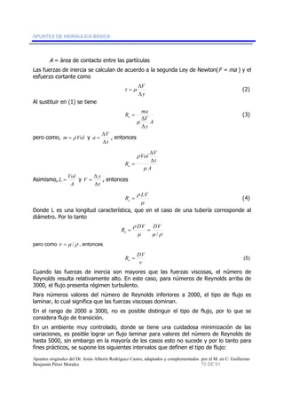 APUNTES DE HIDRÁULICA BÁSICA 
A = área de contacto entre las partículas 
Las fuerzas de inercia se calculan de acuerdo a la segunda Ley de Newton(F = ma ) y el 
esfuerzo cortante como 
V 
Δ 
τ = μ (2) 
y 
Δ 
Al sustituir en (1) se tiene 
R ma e 
V 
A 
y 
= 
μ 
Δ 
Δ 
(3) 
pero como, m = ρ Vol y 
a V 
Δ 
= , entonces 
t 
Δ 
Vol V 
ρ 
Re μ 
Δ 
Δ 
A 
t 
= 
Asimismo, 
L = Vol y 
A 
V y 
Δ 
= , entonces 
t 
Δ 
R ρ LV e = (4) 
μ 
Donde L es una longitud característica, que en el caso de una tubería corresponde al 
diámetro. Por lo tanto 
R ρ 
= DV = 
DV e / 
μ μ ρ 
pero como ν = μ /ρ , entonces 
R DV e = (5) 
ν 
Cuando las fuerzas de inercia son mayores que las fuerzas viscosas, el número de 
Reynolds resulta relativamente alto. En este caso, para números de Reynolds arriba de 
3000, el flujo presenta régimen turbulento. 
Para números valores del número de Reynolds inferiores a 2000, el tipo de flujo es 
laminar, lo cual significa que las fuerzas viscosas dominan. 
En el rango de 2000 a 3000, no es posible distinguir el tipo de flujo, por lo que se 
considera flujo de transición. 
En un ambiente muy controlado, donde se tiene una cuidadosa minimización de las 
variaciones, es posible lograr un flujo laminar para valores del número de Reynolds de 
hasta 5000, sin embargo en la mayoría de los casos esto no sucede y por lo tanto para 
fines prácticos, se supone los siguientes intervalos que definen el tipo de flujo: 
Apuntes originales del Dr. Jesús Alberto Rodríguez Castro, adaptados y complementados por el M. en C. Guillermo 
Benjamín Pérez Morales 70 DE 91 
 