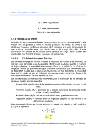 APUNTES DE HIDRÁULICA BÁSICA 
Re O 2000, Flujo laminar 
Re P 3000, flujo turbulento 
2000 < Re < 3000, flujo crítico 
5.4.3 PÉRDIDAS DE CARGA 
Un fluido, al desplazarse en el interior de un conducto, encuentra resistencia debido a la 
fricción con las paredes y entre la mismas partículas del fluido, así como a los 
obstáculos (válvulas, cambios de dirección, etc.) colocados a lo largo del conducto, lo 
que ocasiona, invariablemente, una disminución en la energía disponible. A esta 
disminución de energía se le conoce como pérdidas de carga. Estas pueden ser 
distribuidas (por fricción), ó locales (causadas por accesorios). 
5.4.3.1 Pérdidas de Carga por Fricción 
Las pérdidas de carga por fricción se deben a viscosidad del fluido y a las colisiones, ya 
sea con entre partículas o con las paredes interiores del conducto. Cuando el régimen 
de flujo es laminar, la viscosidad tiene un gran efecto en la definición de pérdidas de 
carga por fricción, ya que entre las capas o cilindros concéntricos que forman este flujo, 
se desarrollan fuerzas que se oponen al movimiento. En flujo turbulento, la viscosidad 
tiene menor efecto ya que las colisiones ocurren con mayor frecuencia, debido a la 
naturaleza desordenada de este régimen de flujo. 
Las características geométricas más importantes para la evaluación de las pérdidas de 
carga por fricción, son las siguientes: 
Área Hidráulica (AH) = área de la sección transversal del conducto, ocupada por el 
flujo. 
Perímetro mojado (Pm) = perímetro de la sección transversal del conducto donde 
existe contacto con el fluido. 
Radio Hidráulico (RH) = relación entre área hidráulica y perímetro mojado. 
Rugosidad Relativa = relación entre la rugosidad absoluta de las paredes y el 
diámetro del conducto. 
Para un conducto de sección circular, como es el caso de una tubería, el radio hidráulico 
( RH ) es el siguiente 
D 
π 
D 
2 
π 
R A 
= H 
= 
H 4 
P 
m 
R D H = 
4 
Apuntes originales del Dr. Jesús Alberto Rodríguez Castro, adaptados y complementados por el M. en C. Guillermo 
Benjamín Pérez Morales 71 DE 91 
 