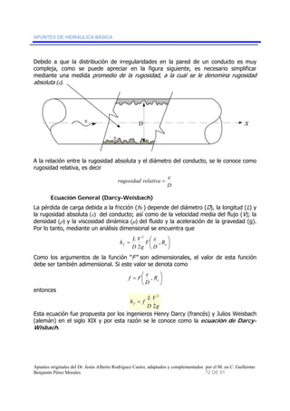APUNTES DE HIDRÁULICA BÁSICA 
Debido a que la distribución de irregularidades en la pared de un conducto es muy 
compleja, como se puede apreciar en la figura siguiente, es necesario simplificar 
mediante una medida promedio de la rugosidad, a la cual se le denomina rugosidad 
absoluta (ε). 
v D x 
ε 
A la relación entre la rugosidad absoluta y el diámetro del conducto, se le conoce como 
rugosidad relativa, es decir 
rugosidad relativa ε 
D 
= 
Ecuación General (Darcy-Weisbach) 
La pérdida de carga debida a la fricción (hf ) depende del diámetro (D), la longitud (L) y 
la rugosidad absoluta (ε) del conducto; así como de la velocidad media del flujo (V); la 
densidad (ρ) y la viscosidad dinámica (μ) del fluido y la aceleración de la gravedad (g). 
Por lo tanto, mediante un análisis dimensional se encuentra que 
⎟⎠⎞ 
2 ε 
h L , 
V 
D 
= ⎛ f e R 
⎜⎝ 
D 
F 
g 
2 
Como los argumentos de la función “F” son adimensionales, el valor de esta función 
debe ser también adimensional. Si este valor se denota como 
⎞ 
⎟⎠ 
ε 
= ⎛ e R 
f F , 
⎜⎝ 
D 
entonces 
2 
g 
h f L f 2 
V 
D 
= 
Esta ecuación fue propuesta por los ingenieros Henry Darcy (francés) y Julios Weisbach 
(alemán) en el siglo XIX y por esta razón se le conoce como la ecuación de Darcy- 
Wisbach. 
Apuntes originales del Dr. Jesús Alberto Rodríguez Castro, adaptados y complementados por el M. en C. Guillermo 
Benjamín Pérez Morales 72 DE 91 
 