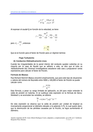 APUNTES DE HIDRÁULICA BÁSICA 
Q 
4 
2 128 
μ 
L 
2 g 
g 
D 
f L 
V 
D 
ρ π 
= 
Al expresar el caudal Q en función de la velocidad, se tiene 
64 
f = 64 = = 64 = 
64 
μ 
VD VD VD VD 
υ 
μ 
ρ υ 
pero 
R VD e = , entonces 
υ 
f = 64 
e R 
Que es la función para el factor de fricción para un régimen laminar. 
Flujo Turbulento 
A) Conductos Hidráulicamente Lisos 
Cuando las irregularidades de la pared interior del conducto quedan cubiertas en su 
mayoría por la capa de líquido que se adhiere a este, se dice que el tubo es 
hidráulicamente liso. Diversos investigadores estudiaron este caso y propusieron varias 
expresiones para calcular el factor de fricción. 
Fórmula de Blasius 
Paul Richard Heinrich Blasius encontró empíricamente, que para este tipo de situaciones 
y valores del número de Reynolds entre 5000 y 100,000 el factor de fricción se puede 
calcular como 
0.316 
0.25 
e R 
f = 
Esta fórmula, a pesar su rango limitado de aplicación, es útil para mejor entender la 
caída de presión en tuberías. Si se sustituye esta expresión en la fórmula de Darcy- 
Weisbach y se acomodan las variables, se obtiene 
p ν ρ 
Δ Q D 
L 
= 0.241 0.25 1.75 −4.75 
De esta expresión se observa que la caída de presión por unidad de longitud es 
inversamente proporcional al diámetro elevado a la potencia 4.75, lo cual quiere decir, 
que la disminución de las pérdidas causadas por la fricción, se logra aumentando el 
diámetro. 
Apuntes originales del Dr. Jesús Alberto Rodríguez Castro, adaptados y complementados por el M. en C. Guillermo 
Benjamín Pérez Morales 74 DE 91 
 