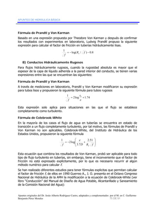 APUNTES DE HIDRÁULICA BÁSICA 
Fórmula de Prandtl y Von Karman 
Basado en una expresión propuesta por Theodore Von Karman y después de confirmar 
los resultados con experimentos en laboratorio, Ludwig Prandtl propuso la siguiente 
expresión para calcular el factor de fricción en tuberías hidráulicamente lisas. 
1 = −log(R / f ) − 0.8 
f e 
B) Conductos Hidráulicamente Rugosos 
Para flujos hidráulicamente rugosos, cuando la rugosidad absoluta es mayor que el 
espesor de la capa de líquido adherida a la pared interior del conducto, se tienen varias 
expresiones entre las que se encuentran las siguientes: 
Fórmula de Prandtl y Von Karman 
A través de mediciones en laboratorio, Prandtl y Von Karman modificaron su expresión 
para tubos lisos y propusieron la siguiente fórmula para tubos rugosos 
r 
1 = 2log 0 +1.74 
ε 
f 
Esta expresión solo aplica para situaciones en las que el flujo se establece 
completamente como turbulento. 
Fórmula de Colebrook-White 
En la mayoría de los casos el flujo de agua en tuberías se encuentra en estado de 
transición a un flujo completamente turbulento, por tal motivo, las fórmulas de Prandtl y 
Von Karman no son aplicables. Colebrook-White, del Instituto de Hidráulica de los 
Estados Unidos, propusieron la siguiente fórmula 
⎞ 
⎟ ⎟ 
⎠ 
⎛ 
1 2log ε 
⎜ ⎜ ⎝ 
2.51 
= − + 
f 3.7 
D R f e 
Esta ecuación que combina los resultados de Von Karman, probó ser aplicable para todo 
tipo de flujo turbulento en tuberías, sin embargo, tiene el inconveniente que el factor de 
fricción no está expresado explícitamente, por lo que es necesario recurrir al algún 
método numérico para calcular f. 
Se han realizado diferentes estudios para tener fórmulas explicitas que permitan calcular 
el factor de fricción f, de ellos en 1990 Guerreo A., J. O. presenta en el Octavo Congreso 
Nacional de Hidráulica de la AMH la modificación a la ecuación de Colebrook-White (ver 
libro “Conducción” del Manual de Diseño de Agua Potable, Alcantarillado y Saneamiento 
de la Comisión Nacional del Agua): 
Apuntes originales del Dr. Jesús Alberto Rodríguez Castro, adaptados y complementados por el M. en C. Guillermo 
Benjamín Pérez Morales 75 DE 91 
 