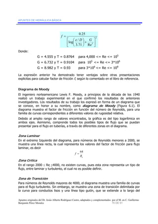 APUNTES DE HIDRÁULICA BÁSICA 
2 
log / 
0.25 
D ⎞ 
G 
+ ⎟⎠ 
ε 
3.71 Re 
⎤ 
⎥⎦ 
⎡ 
⎢⎣ 
⎛ 
⎜⎝ 
= 
T 
f 
Donde: 
G = 4.555 y T = 0.8764 para 4,000 <= Re <= 105 
G = 6.732 y T = 0.9104 para 105 <= Re <= 3*106 
G = 8.982 y T = 0.93 para 3*106 <= Re <= 108 
La expresión anterior ha demostrado tener ventajas sobre otras presentaciones 
explicitas para calcular factor de fricción f, según lo comentado en el libro de referencia. 
Diagrama de Moody 
El ingeniero norteamericano Lewis F. Moody, a principios de la década de los 1940 
realizó un trabajo experimental en el que confirmó los resultados de anteriores 
investigadores. Los resultados de su trabajo los expresó en forma de un diagrama que 
se conoce, en honor a su nombre, como diagrama de Moody (Figura 6.1). El 
diagrama muestra el factor de fricción en función del número de Reynolds, para una 
familia de curvas correspondientes a diferentes valores de rugosidad relativa. 
Debido al amplio rango de valores encontrados, la gráfica es del tipo logarítmica en 
ambos ejes. Asimismo, comprende todos los posibles tipos de flujo que se puedan 
presentar para el flujo en tuberías, a través de diferentes zonas en el diagrama. 
Zona Laminar 
En el extremo Izquierdo del diagrama, para números de Reynolds menores a 2000, se 
muestra una línea recta, la cual representa los valores del factor de fricción para flujo 
laminar, es decir 
f = 64 
e R 
Zona Crítica 
En el rango 2000 ≤ Re ≤4000, no existen curvas, pues esta zona representa un tipo de 
flujo, entre laminar y turbulento, el cual no es posible definir. 
Zona de Transición 
Para números de Reynolds mayores de 4000, el diagrama muestra una familia de curvas 
para el flujo turbulento. Sin embargo, se muestra una zona de transición delimitada por 
la curva para conductos lisos y una línea tipo guión, que se extiende a lo largo del 
Apuntes originales del Dr. Jesús Alberto Rodríguez Castro, adaptados y complementados por el M. en C. Guillermo 
Benjamín Pérez Morales 76 DE 91 
 