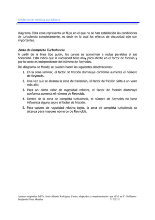APUNTES DE HIDRÁULICA BÁSICA 
diagrama. Esta zona representa un flujo en el que no se han establecido las condiciones 
de turbulencia completamente, es decir en la cual los efectos de viscosidad aún son 
importantes. 
Zona de Completa Turbulencia 
A partir de la línea tipo guión, las curvas se aproximan a rectas paralelas al eje 
horizontal. Esto indica que la viscosidad tiene muy poco efecto en el factor de fricción y 
por lo tanto es independiente del número de Reynolds. 
Del diagrama de Moody se pueden hacer las siguientes observaciones: 
1. En la zona laminar, el factor de fricción disminuye conforme aumenta el número 
de Reynolds. 
2. Una vez que se alcanza la zona de transición, el factor de fricción salta a un valor 
más alto. 
3. Para un cierto valor de rugosidad relativa, el factor de fricción disminuye 
conforma aumenta el número de Reynolds. 
4. Dentro de la zona de completa turbulencia, el número de Reynolds no tiene 
influencia alguna sobre el factor de fricción. 
5. Para valores de rugosidad relativa bajos, la zona de completa turbulencia se 
alcanza para mayores números de Reynolds. 
Apuntes originales del Dr. Jesús Alberto Rodríguez Castro, adaptados y complementados por el M. en C. Guillermo 
Benjamín Pérez Morales 77 DE 91 
 