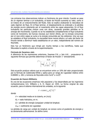 APUNTES DEL CURSO-TALLER HIDRÁULICA BÁSICA 
Las primeras tres observaciones indican un fenómeno de gran interés: Cuando se pasa 
de un régimen laminar a un turbulento, el factor de fricción aumenta su valor, como si 
se tratara de un endurecimiento del fluido. Esto se explica analizando la naturaleza de 
cada régimen de flujo. En el flujo laminar, el desplazamiento es ordenado y la pérdida 
de energía ocurre solamente por el rozamiento entre las capas adyacentes. En el flujo 
turbulento las partículas chocan unas con otras, causando grandes pérdidas en la 
energía del movimiento. Cuando no se ha establecido completamente el flujo turbulento 
(zona de transición), las fuerzas viscosas aun tienen efecto, por la energía consumida 
por el roce entre capas se suma a la energía consumida por las colisiones. Una vez que 
se establece el flujo turbulento, la viscosidad tiene menos efecto y el valor del factor de 
fricción tiende a disminuir hasta estabilizarse en un valor, independiente del número de 
Reynolds. 
Esto fue un fenómeno que intrigó por mucho tiempo a los científicos, hasta que 
Nikuradse lo explicó a través de la experimentación. 
Fórmula de Swamee-Jain 
A diferencia de las expresiones anteriores, Swamee P.K. y Jain A.K: , propusieron la 
siguiente fórmula que permite determinar el factor de fricción “f” directamente. 
2 
5.74 
0.9 
0.25 
ε 
3.7 
⎛ 
log 
⎤ 
⎥⎦ 
⎡ 
⎢⎣ 
⎞ 
+ ⎟⎠ 
⎜⎝ 
= 
e D R 
f 
Esta ecuación produce valores que se encuentran entre un 10% del valor proporcionado 
por la fórmula de Colebrooke-White y aplica para un rango de rugosidad relativa entre 
0.000001 y .001 y números de Reynolds entre 5x103 a 1x108. 
Ecuación de Hazen-Williams 
Es una de las ecuaciones empíricas más populares y fue desarrollada por los ingenieros 
norteamericanos G.S. Williams y A. H. Hazen en 1933. La forma original de esta 
ecuación, para el sistema internacional de unidades, es la siguiente 
0.849 0.63 0.54 HW H f V = C R S 
donde 
V = velocidad media en la tubería, en (m/s) 
RH = radio hidráulico, en m. 
Sf = pérdida de energía (carga)por unidad de longitud. 
CHW = coeficiente de rugosidad. 
La pérdida de carga por unidad de longitud, se conoce como el gradiente de energía y 
es obviamente adimensional. Se define como 
APUNTES DR. J. ALBERTO RODRÍGUEZ CASTRO Y M. en C. GUILLERMO BENJAMÍN PÉREZ MORALES 79 DE 91 
 