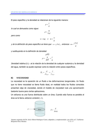 APUNTES DE HIDRÁULICA BÁSICA 
El peso específico y la densidad se relacionan de la siguiente manera: 
lo cual se demuestra como sigue: 
w = mg ó m = w 
y de la definición de peso específico se tiene que w =γ Vol , entonces 
y sustituyendo en la definición de densidad 
Densidad relativa (Dr).- es la relación de la densidad de cualquier sustancia y la densidad 
del agua, también se puede expresar como la relación entre pesos específicos. 
r D 
B) VISCOSIDAD 
La viscosidad es la oposición de un fluido a las deformaciones tangenciales. Un fluido 
que no tiene viscosidad se llama fluido ideal, en realidad todos los fluidos conocidos 
presentan algo de viscosidad, siendo el modelo de viscosidad nula una aproximación 
bastante buena para ciertas aplicaciones. 
Un esfuerzo es una fuerza distribuida sobre un área. Cuando esta fuerza es paralela al 
área se le llama esfuerzo cortante ( δ ). 
F Área 
γ 
g 
ρ = 
ρ = m 
Vol 
pero como 
g 
Vol 
g 
m 
γ 
= 
Vol 
g 
γ 
γ 
ρ = = 
Vol g 
γ 
γ 
ρ 
= = 
ρ 
H O H O 
2 2 
δ = F 
Area 
Apuntes originales del Dr. Jesús Alberto Rodríguez Castro, adaptados y complementados por el M. en C. Guillermo 
Benjamín Pérez Morales 8 DE 91 
 