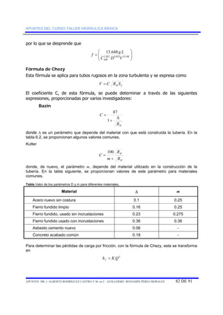 APUNTES DEL CURSO-TALLER HIDRÁULICA BÁSICA 
por lo que se desprende que 
⎞ 
⎟ ⎟⎠ 
⎛ 
= 1.852 0.852 0.148 
f g L 
⎜ ⎜⎝ 
13.648 
C D V 
HW 
Fórmula de Chezy 
Esta fórmula se aplica para tubos rugosos en la zona turbulenta y se expresa como 
H f V = C R S 
El coeficiente C, de esta fórmula, se puede determinar a través de las siguientes 
expresiones, proporcionadas por varios investigadores: 
Bazin 
87 
C Δ 
H R 
+ 
= 
1 
donde Δ es un parámetro que depende del material con que está construida la tubería. En la 
tabla 6.2, se proporcionan algunos valores comunes, 
Kutter 
H 
H 
R 
100 
m R 
C 
+ 
= 
donde, de nuevo, el parámetro m, depende del material utilizado en la construcción de la 
tubería. En la tabla siguiente, se proporcionan valores de este parámetro para materiales 
comunes. 
Tabla Valor de los parámetros D y m para diferentes materiales. 
Material Δ m 
Acero nuevo sin costura 0.1 0.25 
Fierro fundido limpio 0.16 0.25 
Fierro fundido, usado sin incrustaciones 0.23 0.275 
Fierro fundido usado con incrustaciones 0.36 0.36 
Asbesto cemento nuevo 0.06 - 
Concreto acabado común 0.18 - 
Para determinar las pérdidas de carga por fricción, con la fórmula de Chezy, esta se transforma 
en 
h KQ2 f = 
APUNTES DR. J. ALBERTO RODRÍGUEZ CASTRO Y M. en C. GUILLERMO BENJAMÍN PÉREZ MORALES 82 DE 91 
 