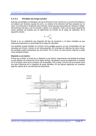 APUNTES DEL CURSO-TALLER HIDRÁULICA BÁSICA 
5.4.3.2 Pérdidas de Carga Locales 
Este tipo de pérdidas se distinguen de las de fricción en que ocurren en un punto de la tubería y 
se originan por diversas causas tal como, un cambio en la dirección del flujo causado por un 
codo; una reducción ó ampliación del conducto; obstrucciones producidas por válvulas ó rejillas, 
bifurcaciones del flujo y por la entrada y salida a un depósito. Cada una de estas situaciones 
causa pérdidas de energía que se determinan en función de la carga de velocidad, de la 
siguiente manera 
2 
g 
h = 
K V l 2 
Donde K es un coeficiente que depende del tipo de accesorio y no tiene unidades ya que 
solamente representa un porcentaje de la carga de velocidad. 
Las pérdidas locales también se conocen como pérdidas menores ya que comparadas con las 
causadas por fricción, tienden a ser más pequeñas. Sin embargo en sistemas de tubos cortos, 
las perdidas locales sobrepasan las de fricción. Por lo tanto, es más preciso referirse a estas 
como pérdidas locales. 
Depósito a una tubería 
El flujo de un fluido, al entrar de un depósito a una tubería, experimenta una pérdida de energía 
ya que debido a la contracción de la región de flujo, se generan zonas de separación ó muertas 
en el conducto cerca de la conexión con el depósito. Por lo tanto, la forma de la conexión tiene 
una gran influencia en la magnitud de estas pérdidas. En las figuras siguientes se muestran 
algunos valores de K, ara este tipo de situaciones. 
APUNTES DR. J. ALBERTO RODRÍGUEZ CASTRO Y M. en C. GUILLERMO BENJAMÍN PÉREZ MORALES 84 DE 91 
 