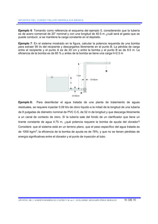 APUNTES DEL CURSO-TALLER HIDRÁULICA BÁSICA 
Ejemplo 6: Tomando como referencia el esquema del ejemplo 5, considerando que la tubería 
es de acero comercial de 20” nominal y con una longitud de 40.5 m ¿cuál será el gasto que se 
puede conducir, si se mantiene la carga constante en el depósito. 
Ejemplo 7: En el sistema mostrado en la figura, calcular la potencia requerida de una bomba 
para extraer 95 l/s del recipiente y descargarlos libremente en el punto B. La pérdida de carga 
entre el recipiente y el punto A es de 20 cm y entre la bomba y el punto B es de 8.5 m. La 
eficiencia de la bomba es de 85 % y antes de la bomba se tiene una carga h=2.5 m 
7.5m 
A 
B 
h 
D=25cm 
D=20cm 
Ejemplo 8: Para desinfectar el agua tratada de una planta de tratamiento de aguas 
residuales, se requiere inyectar 0.09 lt/s de cloro líquido a la mitad de la longitud de una tubería 
de 8 pulgadas de diámetro nominal de PVC C-5, de 52 m de longitud y que descarga libremente 
a un canal de contacto de cloro. Sí la tubería sale del fondo de un clarificador que tiene un 
tirante constante de agua 4.75 m, ¿qué potencia requiere la bomba de ayuda del clorador? 
Considere: que el sistema está en un terreno plano, que el peso específico del agua tratada es 
de 1000 kg/m3; la eficiencia de la bomba de ayuda es de 78%; y que no se tienen pérdidas de 
energía significativas entre el clorador y el punto de inyección al tubo. 
APUNTES DR. J. ALBERTO RODRÍGUEZ CASTRO Y M. en C. GUILLERMO BENJAMÍN PÉREZ MORALES 91 DE 91 
