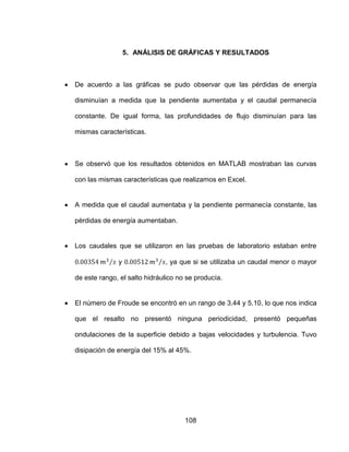108
5. ANÁLISIS DE GRÁFICAS Y RESULTADOS
De acuerdo a las gráficas se pudo observar que las pérdidas de energía
disminuían a medida que la pendiente aumentaba y el caudal permanecía
constante. De igual forma, las profundidades de flujo disminuían para las
mismas características.
Se observó que los resultados obtenidos en MATLAB mostraban las curvas
con las mismas características que realizamos en Excel.
A medida que el caudal aumentaba y la pendiente permanecía constante, las
pérdidas de energía aumentaban.
Los caudales que se utilizaron en las pruebas de laboratorio estaban entre
y , ya que si se utilizaba un caudal menor o mayor
de este rango, el salto hidráulico no se producía.
El número de Froude se encontró en un rango de 3.44 y 5.10, lo que nos indica
que el resalto no presentó ninguna periodicidad, presentó pequeñas
ondulaciones de la superficie debido a bajas velocidades y turbulencia. Tuvo
disipación de energía del 15% al 45%.
 