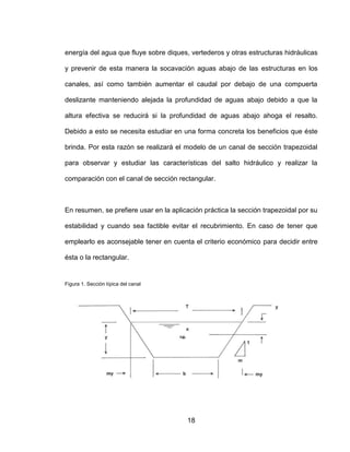 18
energía del agua que fluye sobre diques, vertederos y otras estructuras hidráulicas
y prevenir de esta manera la socavación aguas abajo de las estructuras en los
canales, así como también aumentar el caudal por debajo de una compuerta
deslizante manteniendo alejada la profundidad de aguas abajo debido a que la
altura efectiva se reducirá si la profundidad de aguas abajo ahoga el resalto.
Debido a esto se necesita estudiar en una forma concreta los beneficios que éste
brinda. Por esta razón se realizará el modelo de un canal de sección trapezoidal
para observar y estudiar las características del salto hidráulico y realizar la
comparación con el canal de sección rectangular.
En resumen, se prefiere usar en la aplicación práctica la sección trapezoidal por su
estabilidad y cuando sea factible evitar el recubrimiento. En caso de tener que
emplearlo es aconsejable tener en cuenta el criterio económico para decidir entre
ésta o la rectangular.
Figura 1. Sección típica del canal
 