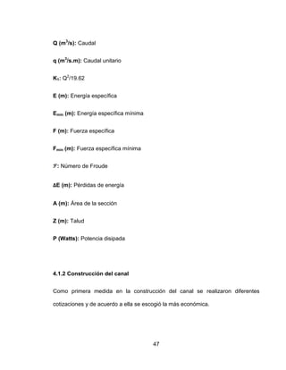 47
Q (m3
/s): Caudal
q (m3
/s.m): Caudal unitario
K1: Q2
/19.62
E (m): Energía específica
Emín (m): Energía específica mínima
F (m): Fuerza específica
Fmín (m): Fuerza específica mínima
: Número de Froude
ΔE (m): Pérdidas de energía
A (m): Área de la sección
Z (m): Talud
P (Watts): Potencia disipada
4.1.2 Construcción del canal
Como primera medida en la construcción del canal se realizaron diferentes
cotizaciones y de acuerdo a ella se escogió la más económica.
 