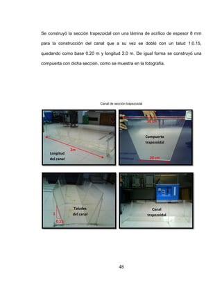 48
Se construyó la sección trapezoidal con una lámina de acrílico de espesor 8 mm
para la construcción del canal que a su vez se dobló con un talud 1:0.15,
quedando como base 0.20 m y longitud 2.0 m. De igual forma se construyó una
compuerta con dicha sección, como se muestra en la fotografía.
Canal de sección trapezoidal
2m
20 cm
50 cm
Compuerta
trapezoidal
Longitud
del canal
1
0.15
Taludes
del canal
Canal
trapezoidal
 