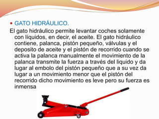  GATO HIDRÁULICO.
El gato hidráulico permite levantar coches solamente
con líquidos, en decir, el aceite. El gato hidráulico
contiene, palanca, pistón pequeño, válvulas y el
deposito de aceite y el pistón de recorrido cuando se
activa la palanca manualmente el movimiento de la
palanca transmite la fuerza a través del liquido y da
lugar al embolo del pistón pequeño que a su vez da
lugar a un movimiento menor que el pistón del
recorrido dicho movimiento es leve pero su fuerza es
inmensa
 