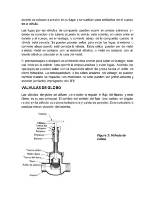 asiento se colocan a presion en su lugar y se sueldan para señalarlos en el cuerpo
de la válvula.
Las fugas por las válvulas de compuerta pueden ocurrir en ambos extremos en
donde se conectan a la tubería (cuando la válvula está abierta), en unión entre el
bonete y el cuerpo, en el vástago, y corriente abajo de la compuerta cuando la
válvula está cerrada. Se pueden proveer sellos para evitar las fugas al exterior o
corriente abajo cuando está cerrada la válvula. Estos sellos pueden ser de metal
a metal, metal en contacto con un material elástico, o metal en contacto con un
inserto elástico colocado en la cara del metal.
El prensaestopas o estopero es el método más común para sellar el vástago; tiene
una brida en el collarín para oprimir la empaquetadura y evitar fugas. Además, los
vástagos se pueden sellar con la inyección lateral de grasa hacia un anillo de
cierre hidráulico. La empaquetadura o los sellos anulares del vástago se pueden
cambiar cuando se requiera. Los materiales de sello pueden ser grafito-asbesto y
asbesto (amianto) impregnado con TFE
VALVULAS DE GLOBO
Las válvulas de globo se utilizan para cortar o regular el flujo del líquido y este
último es su uso principal. El cambio del sentido del flujo (dos vueltas en ángulo
recto) en la válvula ocasiona turbulencia y caída de presión. Esta turbulencia
produce menor duración del asiento.
Figura 2: Válvula de
Globo
 