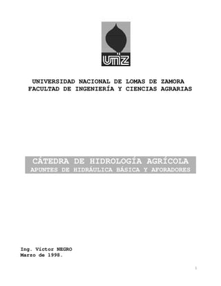 UNIVERSIDAD NACIONAL DE LOMAS DE ZAMORA
  FACULTAD DE INGENIERÍA Y CIENCIAS AGRARIAS




   CÁTEDRA DE HIDROLOGÍA AGRÍCOLA
   APUNTES DE HIDRÁULICA BÁSICA Y AFORADORES




Ing. Víctor NEGRO
Marzo de 1998.

                                               1
 