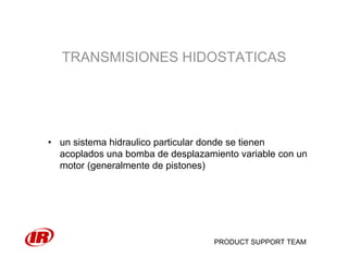 PRODUCT SUPPORT TEAM
TRANSMISIONES HIDOSTATICAS
• un sistema hidraulico particular donde se tienen
acoplados una bomba de desplazamiento variable con un
motor (generalmente de pistones)
 
