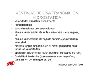 PRODUCT SUPPORT TEAM
VENTAJAS DE UNA TRANSMISION
HIDROSTATICA
• velocidades variables infinitamente
• freno dinamico
• control mediante una sola palanca
• elimina la necesidad de juntas universales, embragues,
etc
• elimina la necesidad de caja de cambios para variar la
velocidad
• maximo torque disponible en el motor (actuador) para
todas las velocidades
• operacion eficiente del motor (regimen constante de rpm)
• flexibilidad de diseño (componentes mas pequeños,
transmision por mangueras, etc)
 