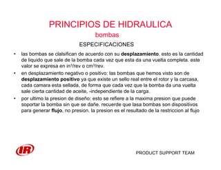 PRODUCT SUPPORT TEAM
PRINCIPIOS DE HIDRAULICA
bombas
• las bombas se clalsifican de acuerdo con su desplazamiento. esto es la cantidad
de liquido que sale de la bomba cada vez que esta da una vuelta completa. este
valor se expresa en in3/rev o cm3/rev.
• en desplazamiento negativo o positivo: las bombas que hemos visto son de
desplazamiento positivo ya que existe un sello real entre el rotor y la carcasa,
cada camara esta sellada, de forma que cada vez que la bomba da una vuelta
sale cierta cantidad de aceite, -independiente de la carga.
• por ultimo la presion de diseño: esto se refiere a la maxima presion que puede
soportar la bomba sin que se dañe. recuerde que lasa bombas son dispositivos
para generar flujo, no presion. la presion es el resultado de la restriccion al flujo
ESPECIFICACIONES
 