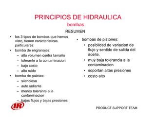 PRODUCT SUPPORT TEAM
PRINCIPIOS DE HIDRAULICA
bombas
• los 3 tipos de bombas que hemos
visto, tienen caracteristicas
particulares:
• bomba de engranajes:
– alto volumen contra tamaño
– tolerante a la contaminacion
– bajo costo
– alto ruido
• bomba de paletas:
– silenciosa
– auto sellante
– menos tolerante a la
contaminacion
– bajos flujos y bajas presiones
RESUMEN
• bombas de pistones:
• posibildad de variacion de
flujo y sentido de salida del
aceite.
• muy baja tolerancia a la
contaminacion
• soportan altas presiones
• costo alto
 