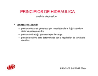 PRODUCT SUPPORT TEAM
PRINCIPIOS DE HIDRAULICA
• como resumen:
– presion neutra es generada por la resistencia al flujo cuando el
sistema esta en neutro
– presion de trabajo generada por la carga
– presion de alivio esta determinada por la regulacion de la valvula
de alivio.
analisis de presion
 