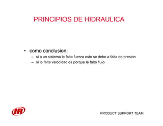 PRODUCT SUPPORT TEAM
PRINCIPIOS DE HIDRAULICA
• como conclusion:
– si a un sistema le falta fuerza esto se debe a falta de presion
– si le falta velocidad es porque le falta flujo
 