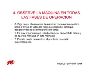 PRODUCT SUPPORT TEAM
4. OBSERVE LA MAQUINA EN TODAS
LAS FASES DE OPERACION
• A. Deje que el cliente opere la máquina, como normalmente lo
haría a través de todas las fases de operación, arranque,
apagado y todas las condiciones de carga.
• 1. Es muy importante que usted observe al personal de cliente y
no opere la máquina en este momento.
• 2. Permita que le demuestren el problema que están
experimentando.
 