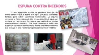 Es una agregación estable de pequeñas burbujas de
menor densidad que el aceite o el agua, y muestra cualidades
tenaces para cubrir superficies horizontales. La espuma
mecánica se hace mezclando aire en una solución de agua que
contiene un concentrado de espuma, por medio de un equipo
adecuadamente diseñado. Ella fluye libremente sobre una
superficie líquida en combustión y forma una manta continua
que excluye el aire y sella los vapores combustibles volátiles.
 