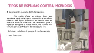  Espuma contra incendios de Media Expansión
Este medio ofrece un sistema único para
transportar agua hacia lugares inaccesibles y una rápida
cobertura del líquido inflamable. Es efectiva tanto en
interiores como en exteriores. Se recomienda para la
supresión de vapores o humos tóxicos. Los sistemas más
comunes para la distribución de esta espuma son:
- Sprinkles y rociadores de espuma de media expansión
- Lanza de espuma
 