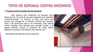  Espuma contra incendios de Alta Expansión
Esta espuma está compuesta de burbujas secas
llenas de aire. Se trata de una gran expansión para incendios
“tridimensionales”. La espuma en este caso forma una
barrera que protege de la radiación térmica del incendio,
tanto a las estructuras como a los materiales. Este sistema
contra incendios está indicado para proteger locales y no
lugares abiertos, porque la presencia de viento podría
desplazar la espuma. Los sistemas más comunes son:
- Generadores de espuma de alta expansión.
 
