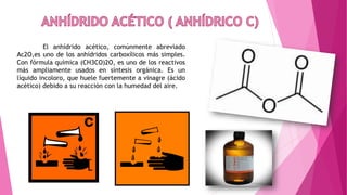 El anhídrido acético, comúnmente abreviado
Ac2O,es uno de los anhídridos carboxílicos más simples.
Con fórmula química (CH3CO)2O, es uno de los reactivos
más ampliamente usados en síntesis orgánica. Es un
líquido incoloro, que huele fuertemente a vinagre (ácido
acético) debido a su reacción con la humedad del aire.
 