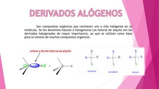 Son compuestos orgánicos que contienen uno o más halógenos en su
molécula. Se les denomina haluros o halogenuros Los haluros de alquilo son los
derivados halogenados de mayor importancia, ya que se utilizan como base
para la síntesis de muchos compuestos orgánicos.
 