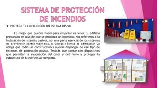  PROTEGE TU EDIFICIO CON UN SISTEMA PASIVO
Lo mejor que puedes hacer para empezar es tener tu edificio
preparado en caso de que se produzca un incendio. Nos referimos a la
instalación de sistemas pasivos, son una parte esencial de los sistemas
de prevención contra incendios. El Código Técnico de edificación ya
obliga que todas las construcciones nuevas dispongan de ese tipo de
sistemas de protección pasiva. Tendrás que contar con dispositivos
que permitan la evacuación del calor y del humo y proteger la
estructura de tu edificio al completo.
 
