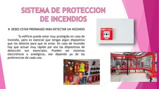  DEBES ESTAR PREPARADO PARA DETECTAR UN INCENDIO
Tu edificio puede estar muy protegido en caso de
incendio, pero es esencial que tengas algún dispositivo
que los detecte para que te avise. En caso de incendio
hay que actuar muy rápido por eso los dispositivos de
detección son esenciales. Pueden ser sistemas
electrónicos o analógicos, ese depende ya de las
preferencias de cada uno.
 